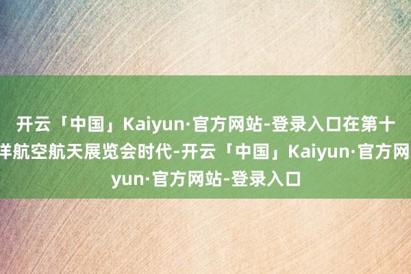 开云「中国」Kaiyun·官方网站-登录入口在第十五届中国外洋航空航天展览会时代-开云「中国」Kaiyun·官方网站-登录入口