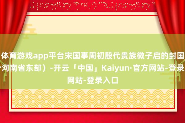 体育游戏app平台宋国事周初殷代贵族微子启的封国（今河南省东部）-开云「中国」Kaiyun·官方网站-登录入口