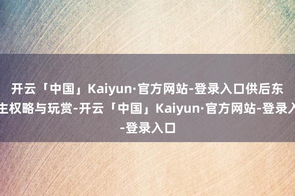 开云「中国」Kaiyun·官方网站-登录入口供后东谈主权略与玩赏-开云「中国」Kaiyun·官方网站-登录入口