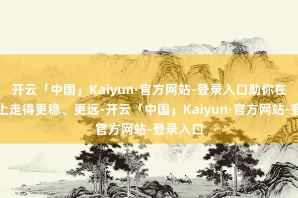 开云「中国」Kaiyun·官方网站-登录入口助你在这条路上走得更稳、更远-开云「中国」Kaiyun·官方网站-登录入口