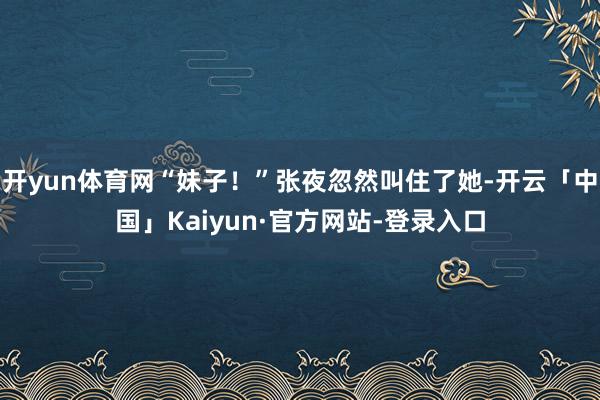 开yun体育网“妹子！”张夜忽然叫住了她-开云「中国」Kaiyun·官方网站-登录入口