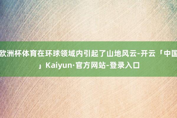 欧洲杯体育在环球领域内引起了山地风云-开云「中国」Kaiyun·官方网站-登录入口