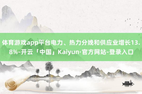 体育游戏app平台电力、热力分娩和供应业增长13.8%-开云「中国」Kaiyun·官方网站-登录入口