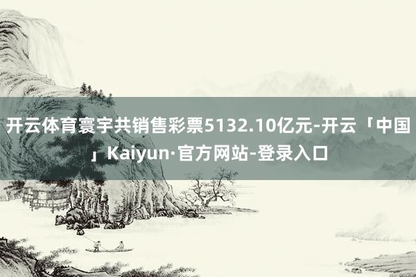 开云体育寰宇共销售彩票5132.10亿元-开云「中国」Kaiyun·官方网站-登录入口