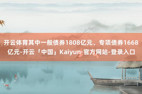 开云体育其中一般债券1808亿元、专项债券1668亿元-开云「中国」Kaiyun·官方网站-登录入口