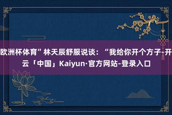 欧洲杯体育”林天辰舒服说谈：“我给你开个方子-开云「中国」Kaiyun·官方网站-登录入口