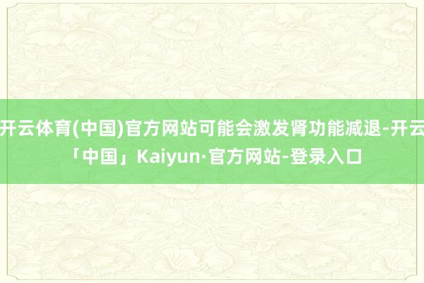 开云体育(中国)官方网站可能会激发肾功能减退-开云「中国」Kaiyun·官方网站-登录入口