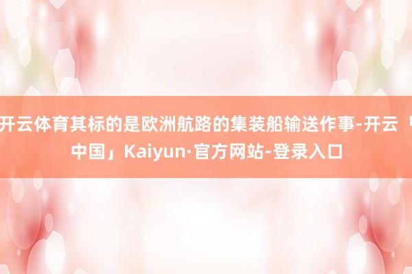 开云体育其标的是欧洲航路的集装船输送作事-开云「中国」Kaiyun·官方网站-登录入口