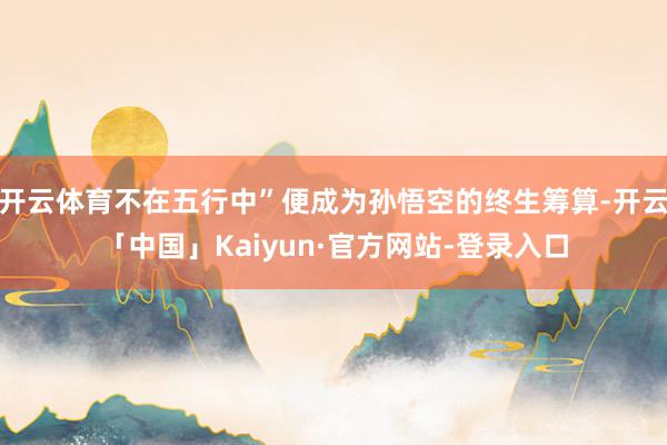 开云体育不在五行中”便成为孙悟空的终生筹算-开云「中国」Kaiyun·官方网站-登录入口