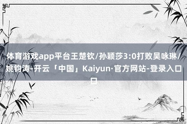 体育游戏app平台王楚钦/孙颖莎3:0打败吴咏琳/姚钧涛-开云「中国」Kaiyun·官方网站-登录入口