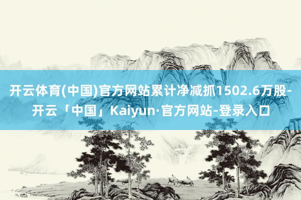 开云体育(中国)官方网站累计净减抓1502.6万股-开云「中国」Kaiyun·官方网站-登录入口