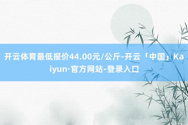 开云体育最低报价44.00元/公斤-开云「中国」Kaiyun·官方网站-登录入口