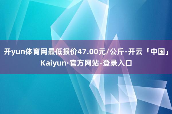 开yun体育网最低报价47.00元/公斤-开云「中国」Kaiyun·官方网站-登录入口