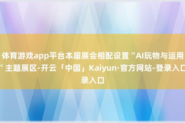 体育游戏app平台本届展会相配设置“AI玩物与运用”主题展区-开云「中国」Kaiyun·官方网站-登录入口