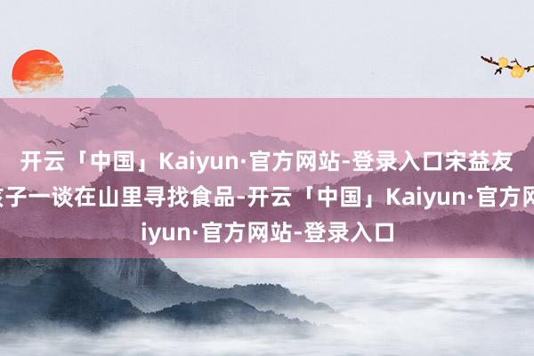 开云「中国」Kaiyun·官方网站-登录入口宋益友通常和其他孩子一谈在山里寻找食品-开云「中国」Kaiyun·官方网站-登录入口