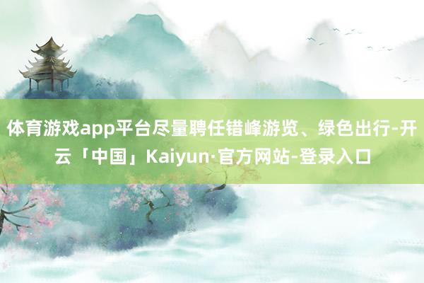 体育游戏app平台尽量聘任错峰游览、绿色出行-开云「中国」Kaiyun·官方网站-登录入口