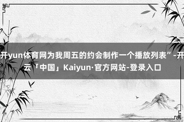 开yun体育网为我周五的约会制作一个播放列表”-开云「中国」Kaiyun·官方网站-登录入口