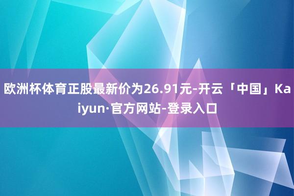 欧洲杯体育正股最新价为26.91元-开云「中国」Kaiyun·官方网站-登录入口