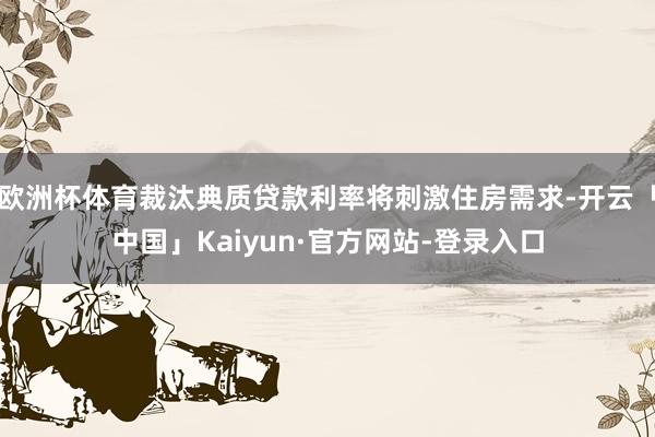 欧洲杯体育裁汰典质贷款利率将刺激住房需求-开云「中国」Kaiyun·官方网站-登录入口