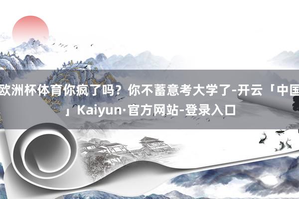 欧洲杯体育你疯了吗？你不蓄意考大学了-开云「中国」Kaiyun·官方网站-登录入口
