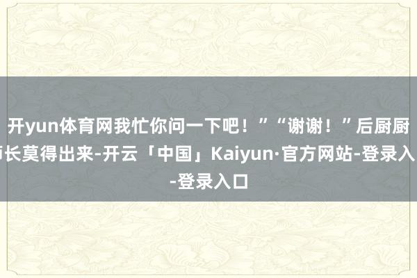 开yun体育网我忙你问一下吧！”“谢谢！”后厨厨师长莫得出来-开云「中国」Kaiyun·官方网站-登录入口