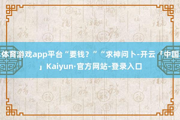 体育游戏app平台“要钱？”“求神问卜-开云「中国」Kaiyun·官方网站-登录入口