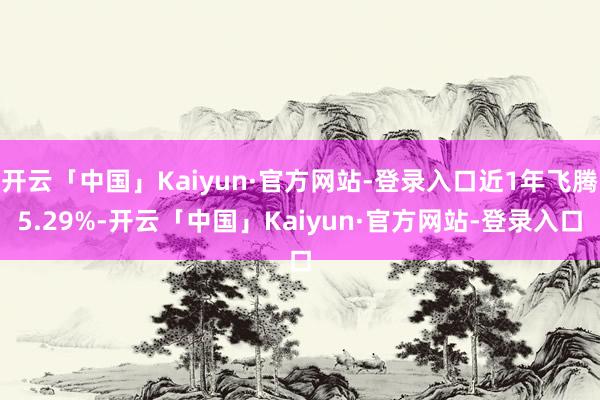 开云「中国」Kaiyun·官方网站-登录入口近1年飞腾5.29%-开云「中国」Kaiyun·官方网站-登录入口