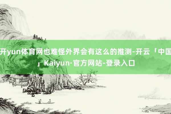 开yun体育网也难怪外界会有这么的推测-开云「中国」Kaiyun·官方网站-登录入口