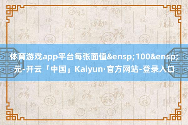 体育游戏app平台每张面值&ensp;100&ensp;元-开云「中国」Kaiyun·官方网站-登录入口