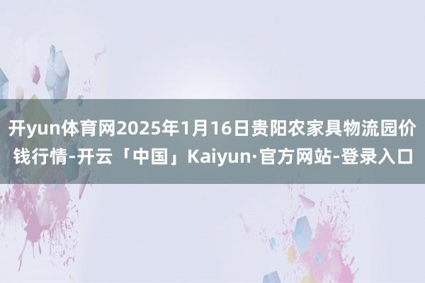 开yun体育网2025年1月16日贵阳农家具物流园价钱行情-开云「中国」Kaiyun·官方网站-登录入口