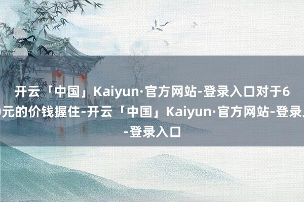 开云「中国」Kaiyun·官方网站-登录入口　　对于6000元的价钱握住-开云「中国」Kaiyun·官方网站-登录入口