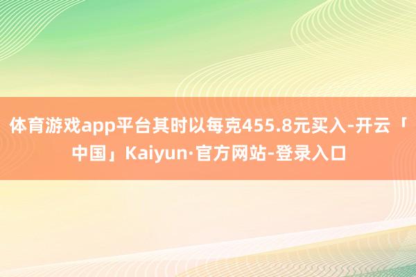体育游戏app平台其时以每克455.8元买入-开云「中国」Kaiyun·官方网站-登录入口