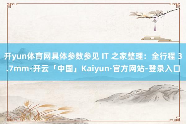 开yun体育网具体参数参见 IT 之家整理：全行程 3.7mm-开云「中国」Kaiyun·官方网站-登录入口