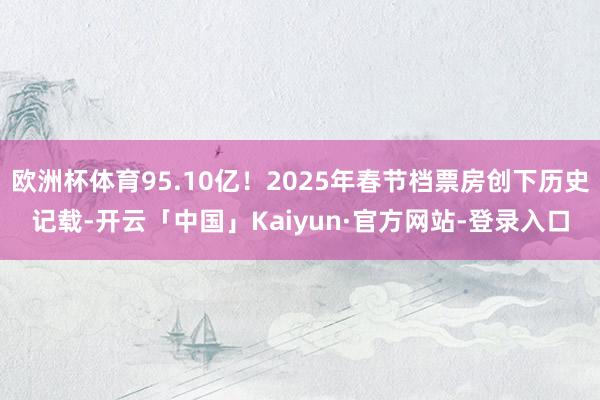 欧洲杯体育95.10亿！2025年春节档票房创下历史记载-开云「中国」Kaiyun·官方网站-登录入口