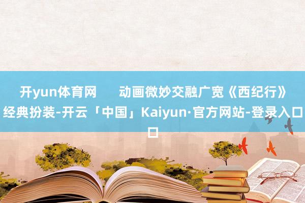 开yun体育网      动画微妙交融广宽《西纪行》经典扮装-开云「中国」Kaiyun·官方网站-登录入口