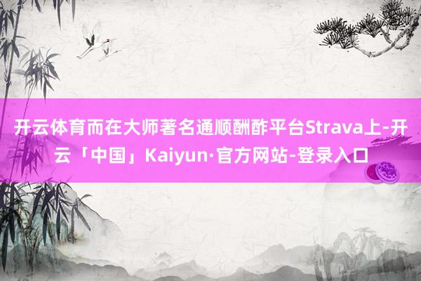 开云体育而在大师著名通顺酬酢平台Strava上-开云「中国」Kaiyun·官方网站-登录入口