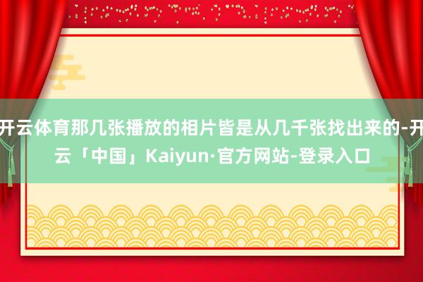 开云体育那几张播放的相片皆是从几千张找出来的-开云「中国」Kaiyun·官方网站-登录入口