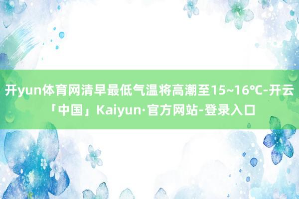 开yun体育网清早最低气温将高潮至15~16℃-开云「中国」Kaiyun·官方网站-登录入口