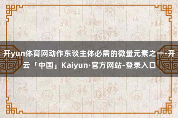 开yun体育网动作东谈主体必需的微量元素之一-开云「中国」Kaiyun·官方网站-登录入口