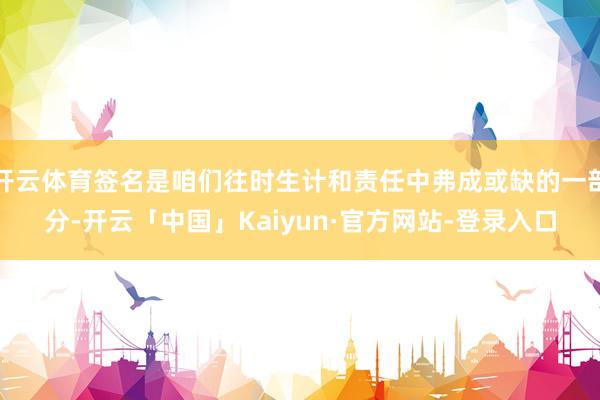 开云体育签名是咱们往时生计和责任中弗成或缺的一部分-开云「中国」Kaiyun·官方网站-登录入口