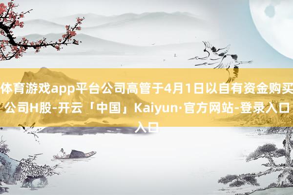 体育游戏app平台公司高管于4月1日以自有资金购买公司H股-开云「中国」Kaiyun·官方网站-登录入口