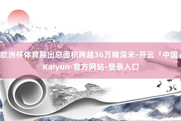 欧洲杯体育展出总面积跨越36万精深米-开云「中国」Kaiyun·官方网站-登录入口