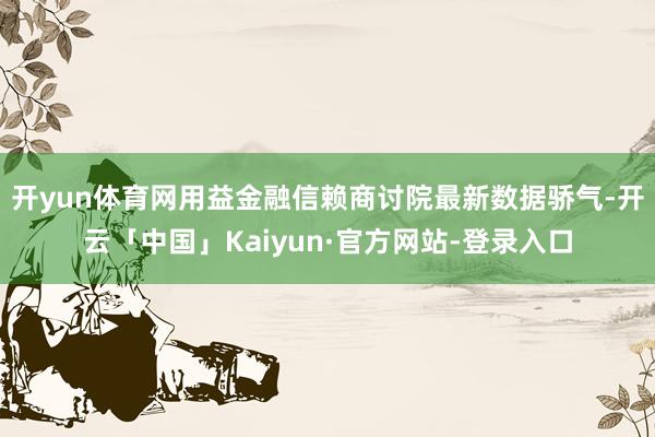 开yun体育网　　用益金融信赖商讨院最新数据骄气-开云「中国」Kaiyun·官方网站-登录入口