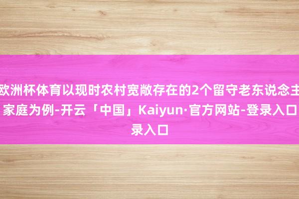 欧洲杯体育以现时农村宽敞存在的2个留守老东说念主家庭为例-开云「中国」Kaiyun·官方网站-登录入口