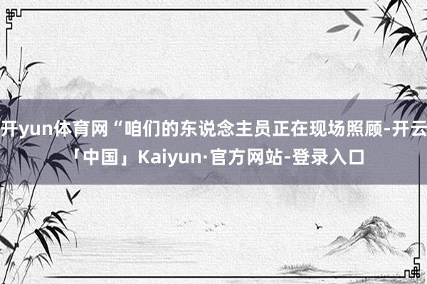 开yun体育网“咱们的东说念主员正在现场照顾-开云「中国」Kaiyun·官方网站-登录入口