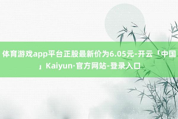体育游戏app平台正股最新价为6.05元-开云「中国」Kaiyun·官方网站-登录入口