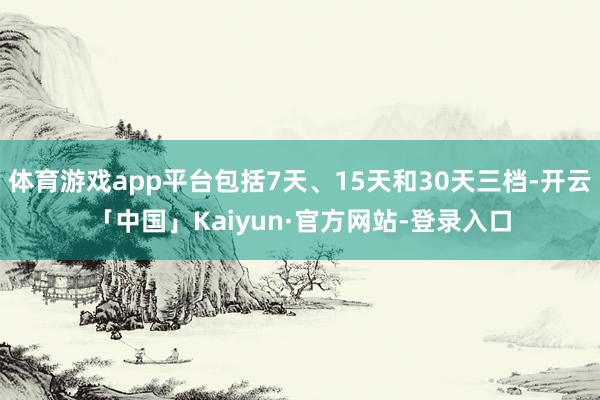 体育游戏app平台包括7天、15天和30天三档-开云「中国」Kaiyun·官方网站-登录入口