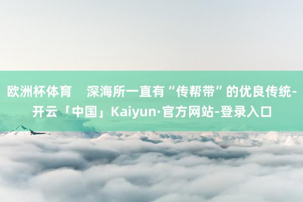 欧洲杯体育    深海所一直有“传帮带”的优良传统-开云「中国」Kaiyun·官方网站-登录入口