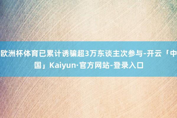 欧洲杯体育已累计诱骗超3万东谈主次参与-开云「中国」Kaiyun·官方网站-登录入口