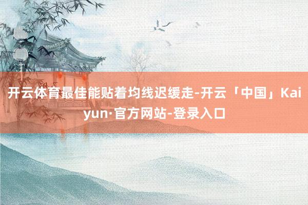 开云体育最佳能贴着均线迟缓走-开云「中国」Kaiyun·官方网站-登录入口